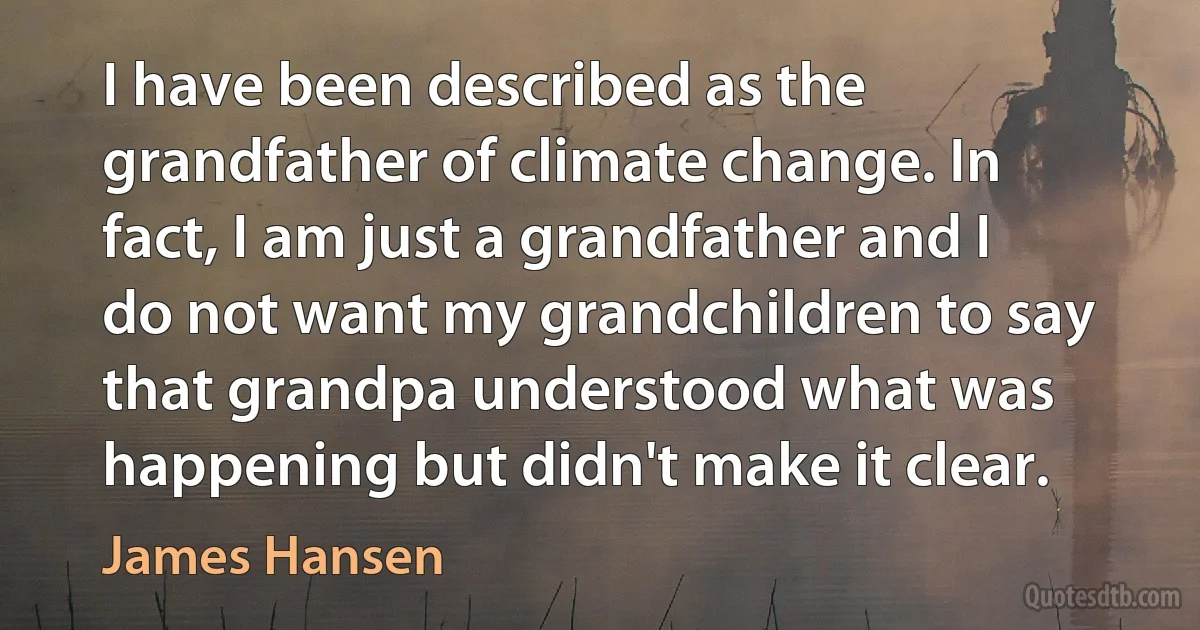 I have been described as the grandfather of climate change. In fact, I am just a grandfather and I do not want my grandchildren to say that grandpa understood what was happening but didn't make it clear. (James Hansen)