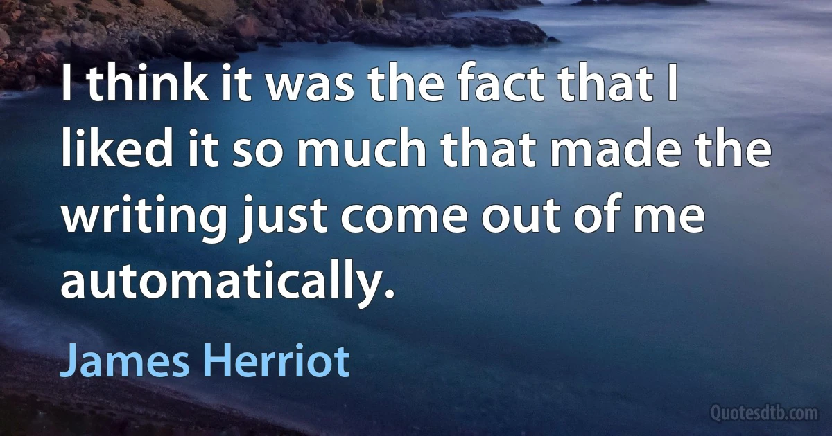 I think it was the fact that I liked it so much that made the writing just come out of me automatically. (James Herriot)