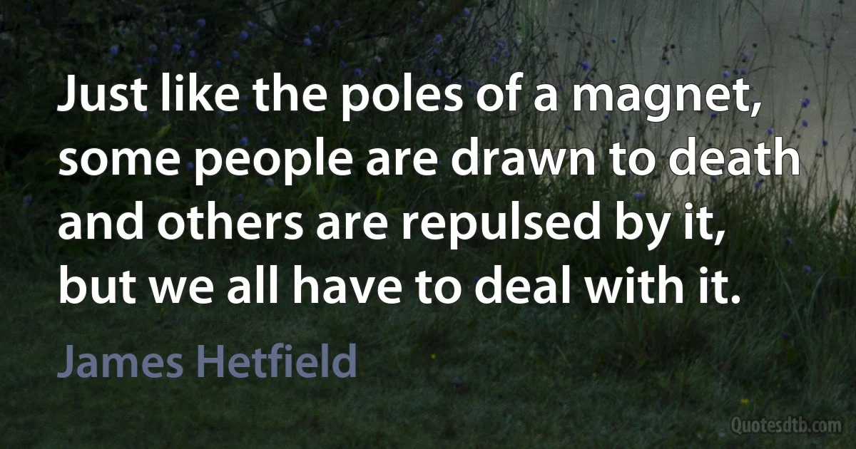 Just like the poles of a magnet, some people are drawn to death and others are repulsed by it, but we all have to deal with it. (James Hetfield)