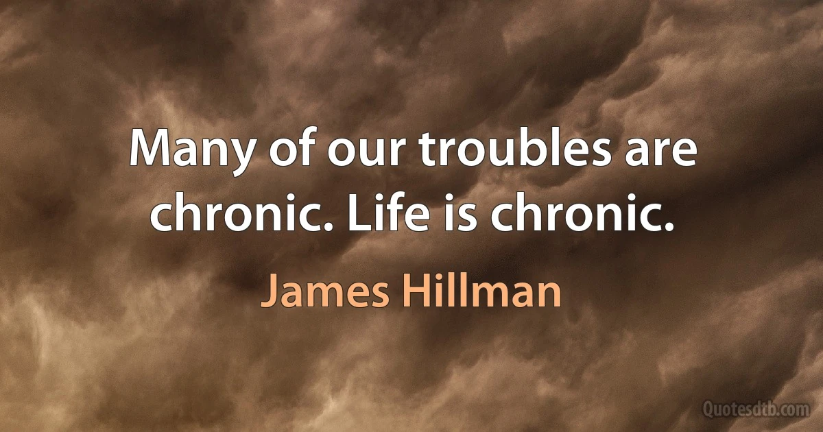 Many of our troubles are chronic. Life is chronic. (James Hillman)