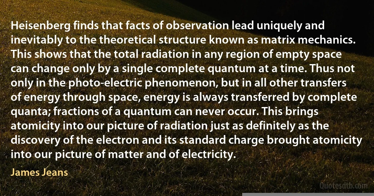 Heisenberg finds that facts of observation lead uniquely and inevitably to the theoretical structure known as matrix mechanics. This shows that the total radiation in any region of empty space can change only by a single complete quantum at a time. Thus not only in the photo-electric phenomenon, but in all other transfers of energy through space, energy is always transferred by complete quanta; fractions of a quantum can never occur. This brings atomicity into our picture of radiation just as definitely as the discovery of the electron and its standard charge brought atomicity into our picture of matter and of electricity. (James Jeans)