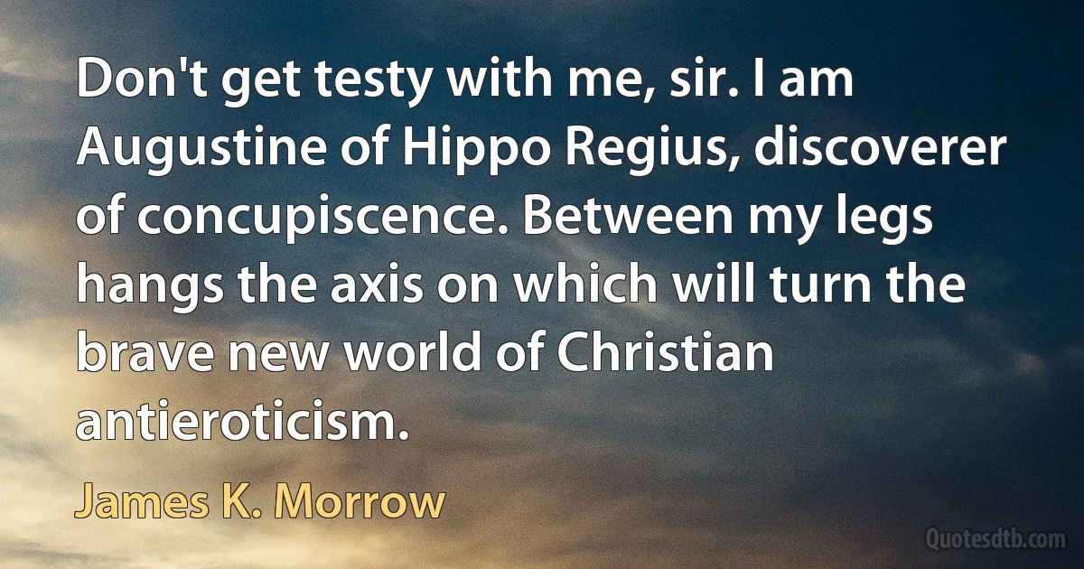 Don't get testy with me, sir. I am Augustine of Hippo Regius, discoverer of concupiscence. Between my legs hangs the axis on which will turn the brave new world of Christian antieroticism. (James K. Morrow)