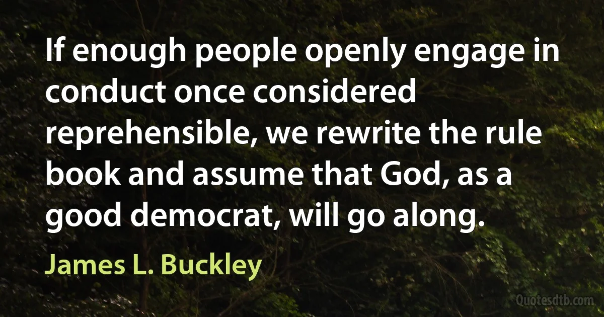 If enough people openly engage in conduct once considered reprehensible, we rewrite the rule book and assume that God, as a good democrat, will go along. (James L. Buckley)