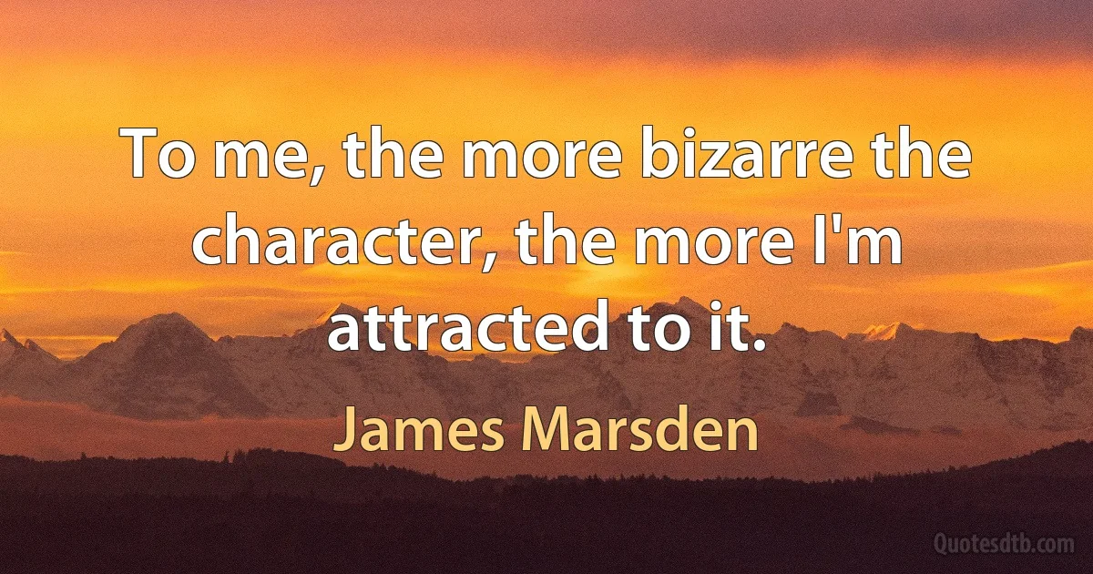 To me, the more bizarre the character, the more I'm attracted to it. (James Marsden)