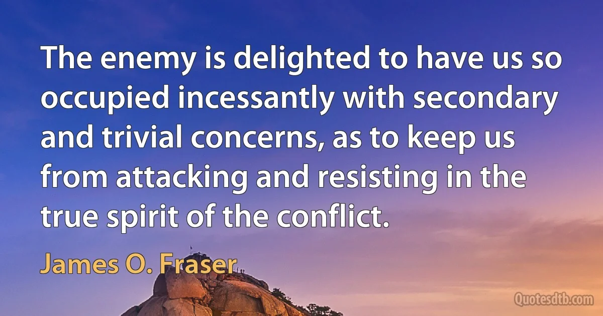 The enemy is delighted to have us so occupied incessantly with secondary and trivial concerns, as to keep us from attacking and resisting in the true spirit of the conflict. (James O. Fraser)