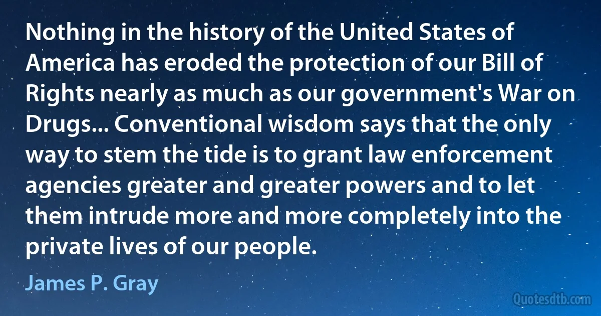 Nothing in the history of the United States of America has eroded the protection of our Bill of Rights nearly as much as our government's War on Drugs... Conventional wisdom says that the only way to stem the tide is to grant law enforcement agencies greater and greater powers and to let them intrude more and more completely into the private lives of our people. (James P. Gray)