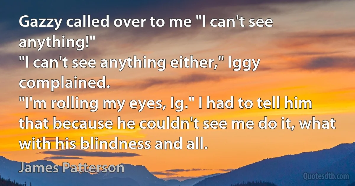 Gazzy called over to me "I can't see anything!"
"I can't see anything either," Iggy complained.
"I'm rolling my eyes, Ig." I had to tell him that because he couldn't see me do it, what with his blindness and all. (James Patterson)