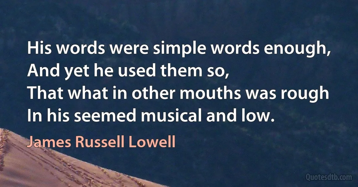 His words were simple words enough,
And yet he used them so,
That what in other mouths was rough
In his seemed musical and low. (James Russell Lowell)