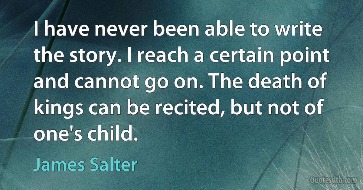 I have never been able to write the story. I reach a certain point and cannot go on. The death of kings can be recited, but not of one's child. (James Salter)