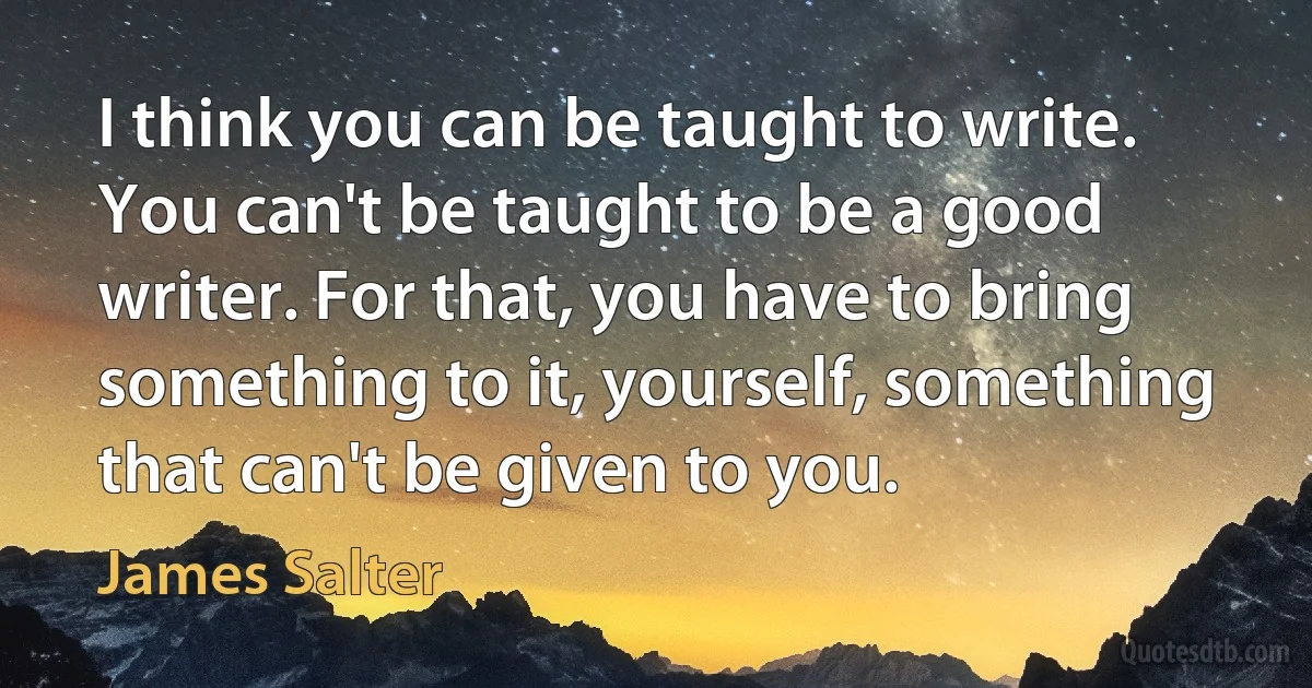 I think you can be taught to write. You can't be taught to be a good writer. For that, you have to bring something to it, yourself, something that can't be given to you. (James Salter)