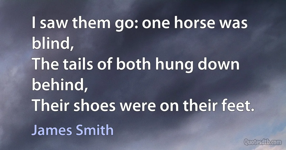 I saw them go: one horse was blind,
The tails of both hung down behind,
Their shoes were on their feet. (James Smith)