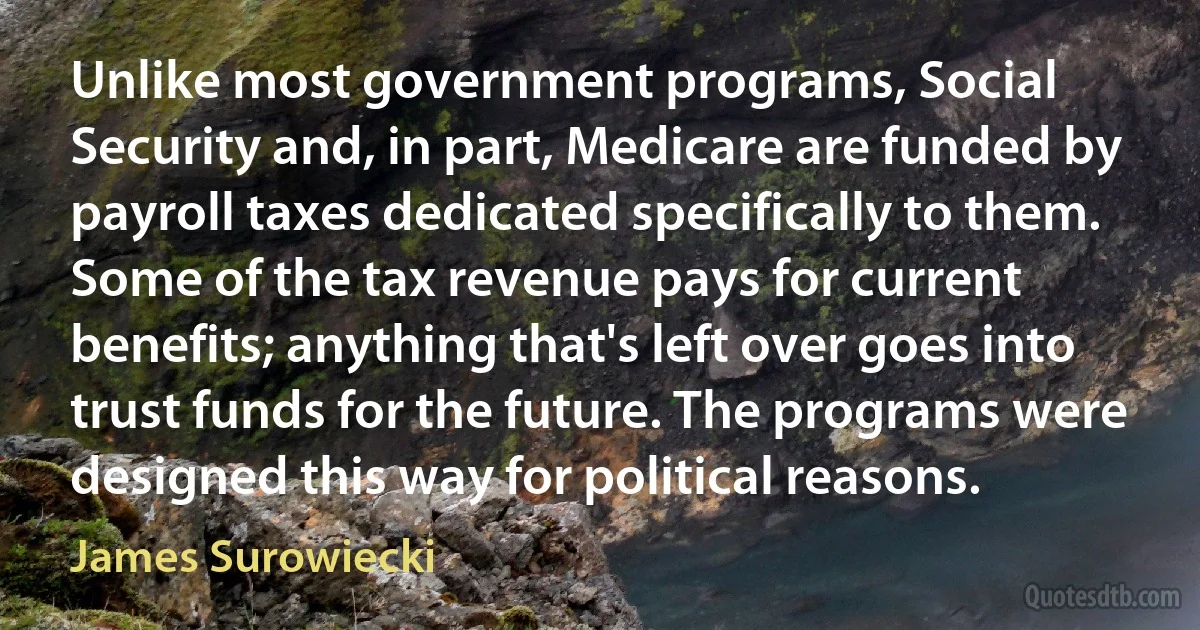 Unlike most government programs, Social Security and, in part, Medicare are funded by payroll taxes dedicated specifically to them. Some of the tax revenue pays for current benefits; anything that's left over goes into trust funds for the future. The programs were designed this way for political reasons. (James Surowiecki)