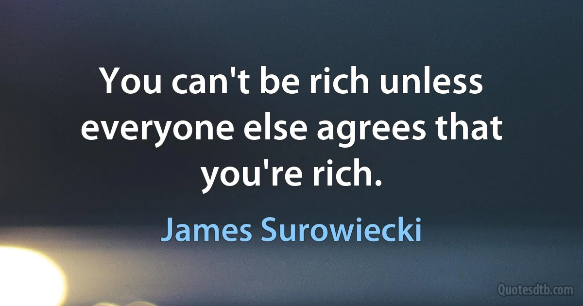 You can't be rich unless everyone else agrees that you're rich. (James Surowiecki)