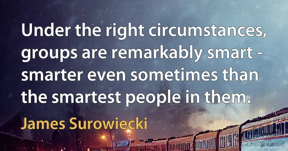 Under the right circumstances, groups are remarkably smart - smarter even sometimes than the smartest people in them. (James Surowiecki)