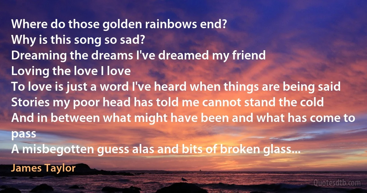 Where do those golden rainbows end?
Why is this song so sad?
Dreaming the dreams I've dreamed my friend
Loving the love I love
To love is just a word I've heard when things are being said
Stories my poor head has told me cannot stand the cold
And in between what might have been and what has come to pass
A misbegotten guess alas and bits of broken glass... (James Taylor)