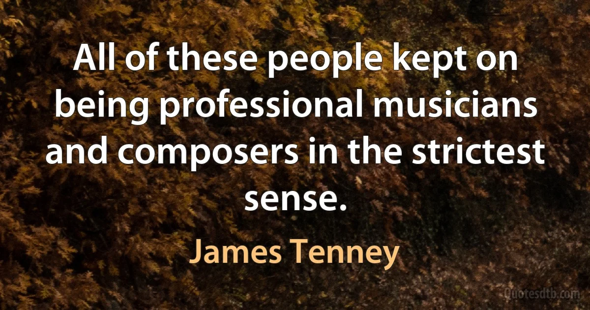 All of these people kept on being professional musicians and composers in the strictest sense. (James Tenney)