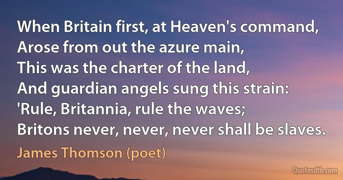 When Britain first, at Heaven's command,
Arose from out the azure main,
This was the charter of the land,
And guardian angels sung this strain:
'Rule, Britannia, rule the waves;
Britons never, never, never shall be slaves. (James Thomson (poet))