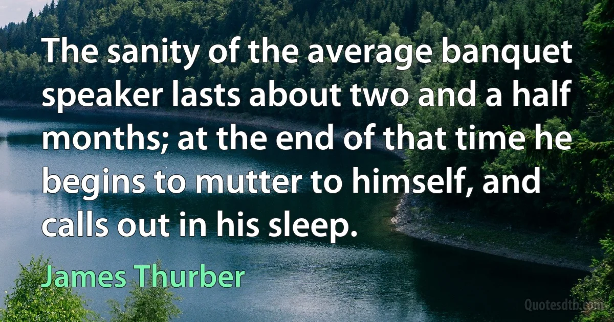 The sanity of the average banquet speaker lasts about two and a half months; at the end of that time he begins to mutter to himself, and calls out in his sleep. (James Thurber)