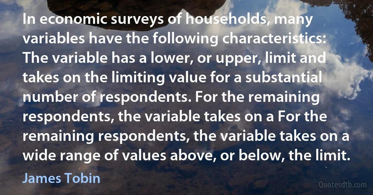 In economic surveys of households, many variables have the following characteristics: The variable has a lower, or upper, limit and takes on the limiting value for a substantial number of respondents. For the remaining respondents, the variable takes on a For the remaining respondents, the variable takes on a wide range of values above, or below, the limit. (James Tobin)