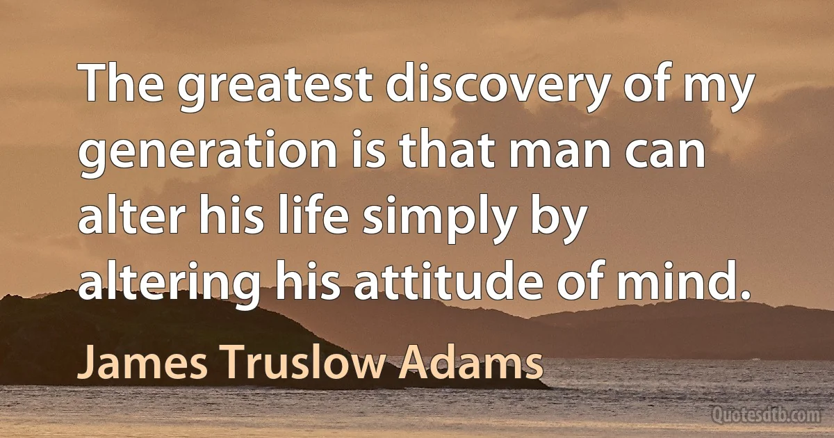 The greatest discovery of my generation is that man can alter his life simply by altering his attitude of mind. (James Truslow Adams)