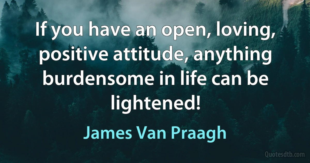 If you have an open, loving, positive attitude, anything burdensome in life can be lightened! (James Van Praagh)