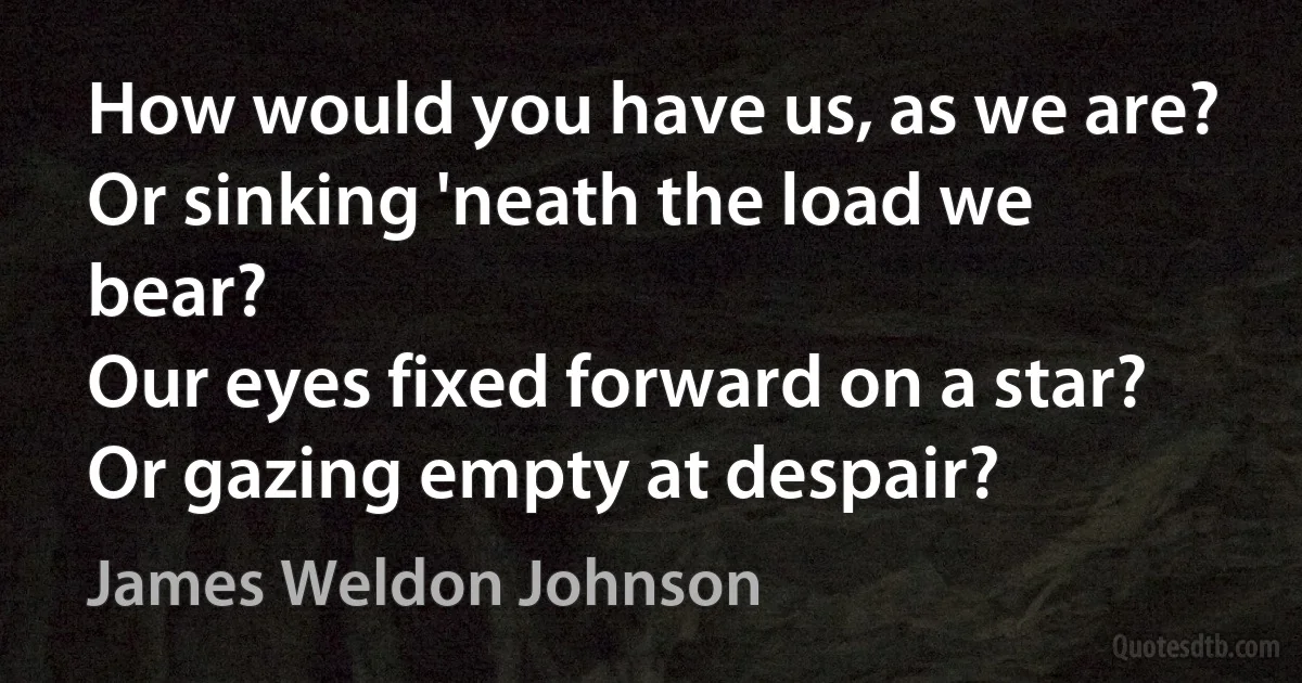 How would you have us, as we are?
Or sinking 'neath the load we bear?
Our eyes fixed forward on a star?
Or gazing empty at despair? (James Weldon Johnson)