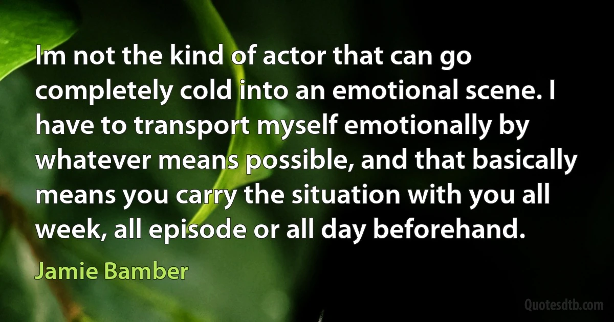 Im not the kind of actor that can go completely cold into an emotional scene. I have to transport myself emotionally by whatever means possible, and that basically means you carry the situation with you all week, all episode or all day beforehand. (Jamie Bamber)