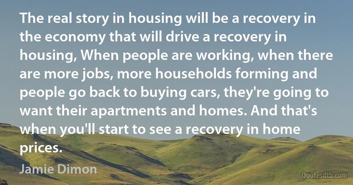 The real story in housing will be a recovery in the economy that will drive a recovery in housing, When people are working, when there are more jobs, more households forming and people go back to buying cars, they're going to want their apartments and homes. And that's when you'll start to see a recovery in home prices. (Jamie Dimon)