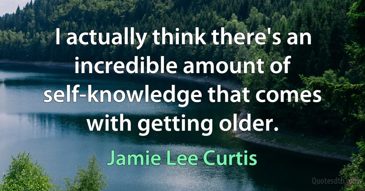 I actually think there's an incredible amount of self-knowledge that comes with getting older. (Jamie Lee Curtis)