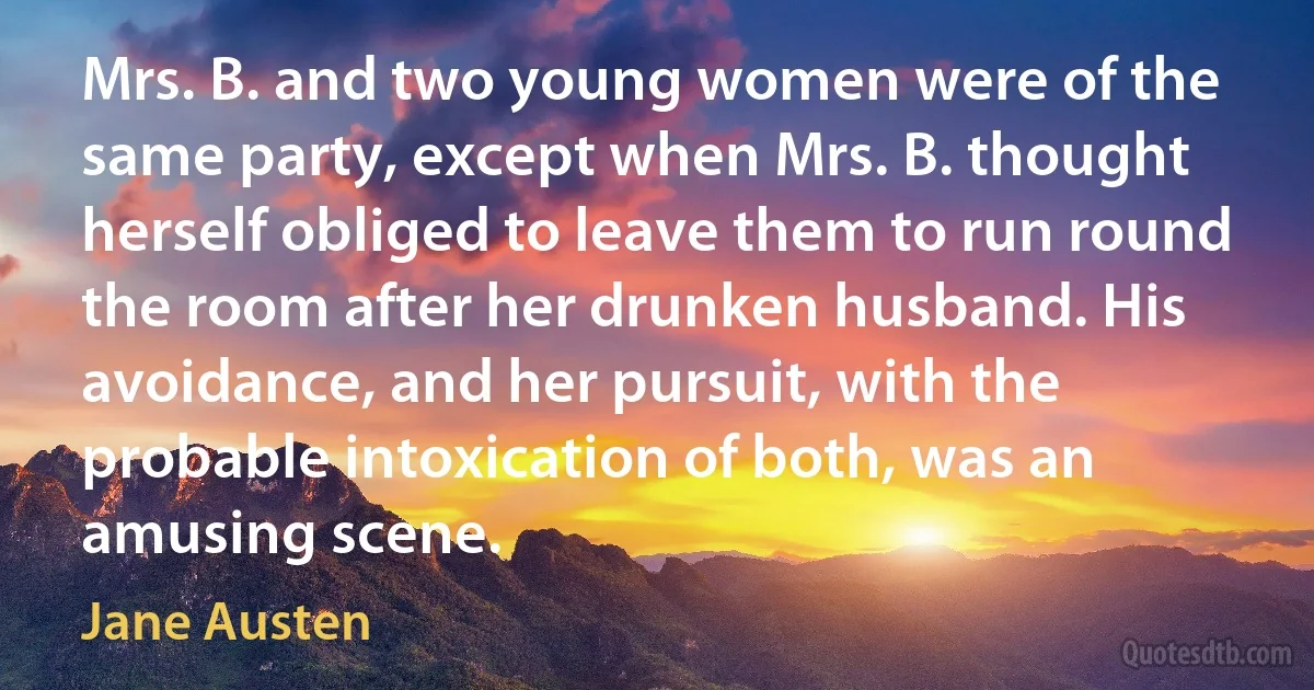 Mrs. B. and two young women were of the same party, except when Mrs. B. thought herself obliged to leave them to run round the room after her drunken husband. His avoidance, and her pursuit, with the probable intoxication of both, was an amusing scene. (Jane Austen)