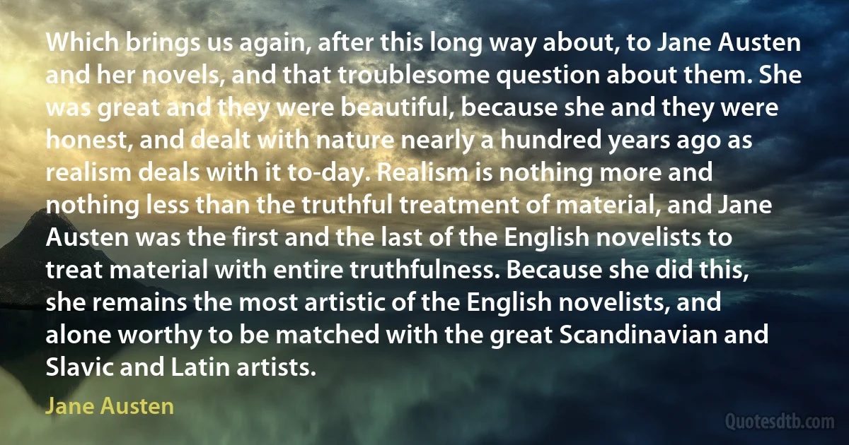 Which brings us again, after this long way about, to Jane Austen and her novels, and that troublesome question about them. She was great and they were beautiful, because she and they were honest, and dealt with nature nearly a hundred years ago as realism deals with it to-day. Realism is nothing more and nothing less than the truthful treatment of material, and Jane Austen was the first and the last of the English novelists to treat material with entire truthfulness. Because she did this, she remains the most artistic of the English novelists, and alone worthy to be matched with the great Scandinavian and Slavic and Latin artists. (Jane Austen)