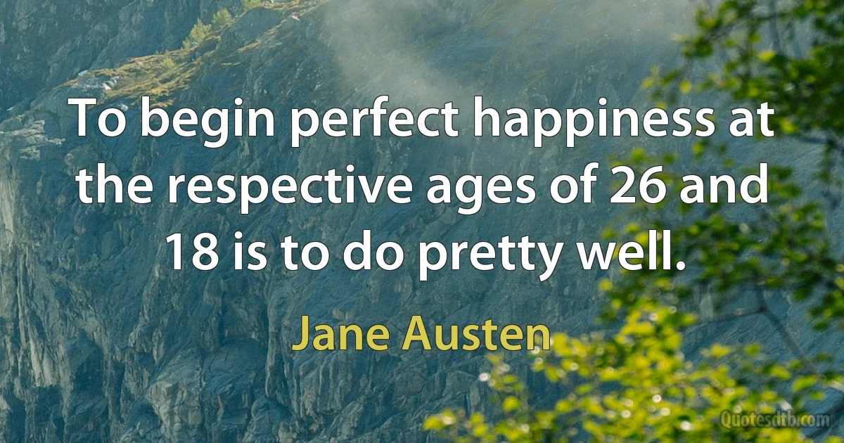 To begin perfect happiness at the respective ages of 26 and 18 is to do pretty well. (Jane Austen)