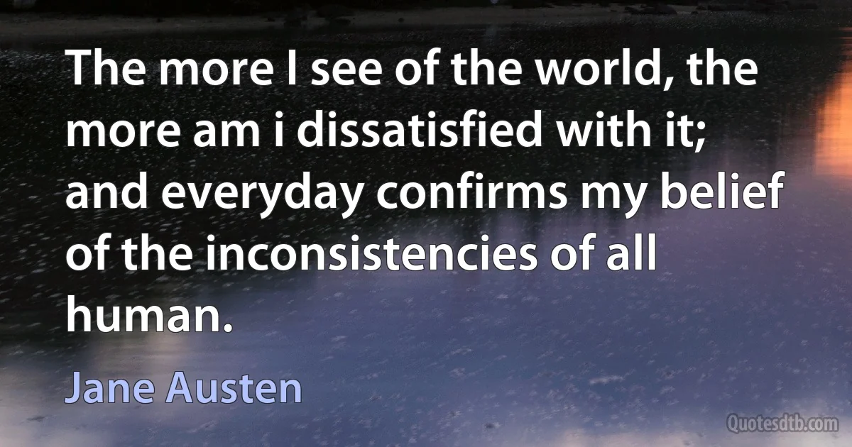 The more I see of the world, the more am i dissatisfied with it; and everyday confirms my belief of the inconsistencies of all human. (Jane Austen)