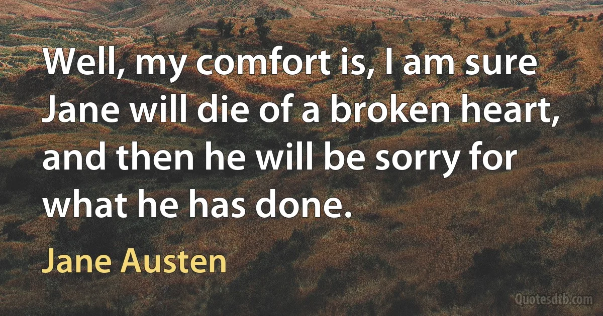 Well, my comfort is, I am sure Jane will die of a broken heart, and then he will be sorry for what he has done. (Jane Austen)