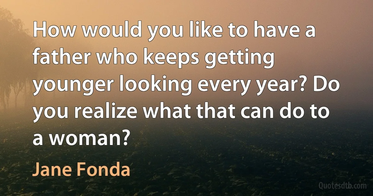 How would you like to have a father who keeps getting younger looking every year? Do you realize what that can do to a woman? (Jane Fonda)