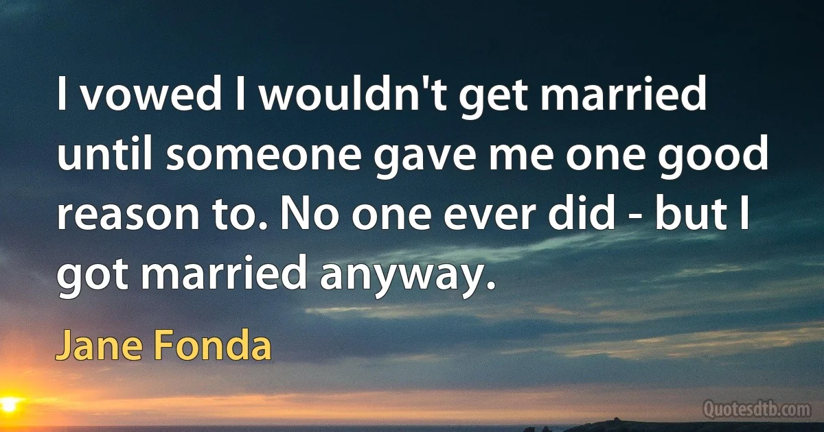 I vowed I wouldn't get married until someone gave me one good reason to. No one ever did - but I got married anyway. (Jane Fonda)