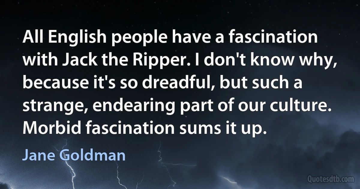 All English people have a fascination with Jack the Ripper. I don't know why, because it's so dreadful, but such a strange, endearing part of our culture. Morbid fascination sums it up. (Jane Goldman)