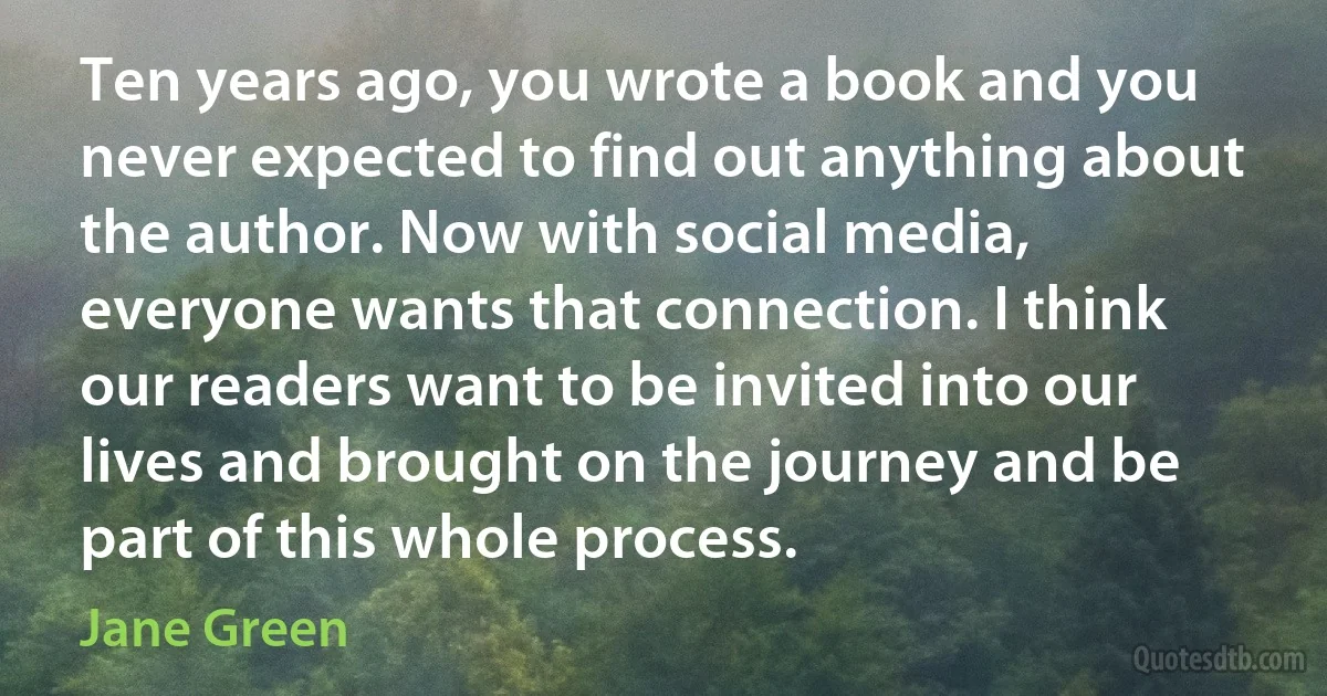 Ten years ago, you wrote a book and you never expected to find out anything about the author. Now with social media, everyone wants that connection. I think our readers want to be invited into our lives and brought on the journey and be part of this whole process. (Jane Green)