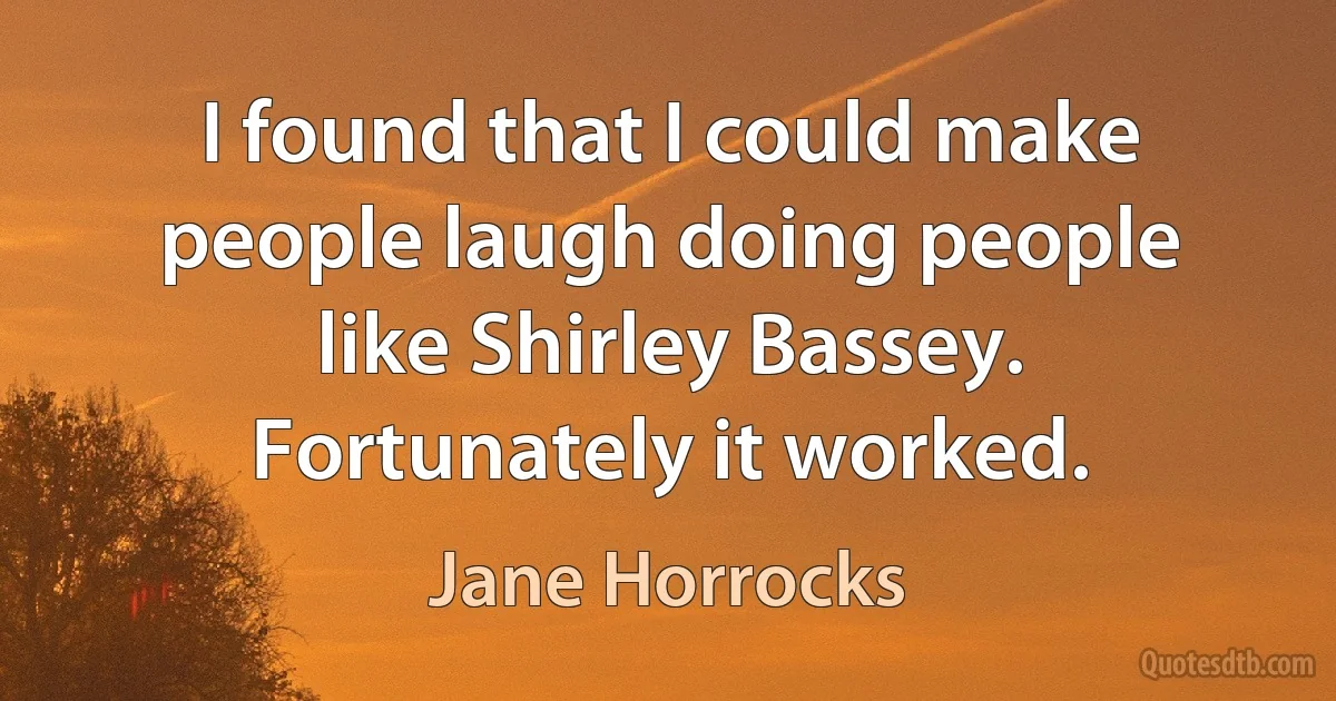 I found that I could make people laugh doing people like Shirley Bassey. Fortunately it worked. (Jane Horrocks)