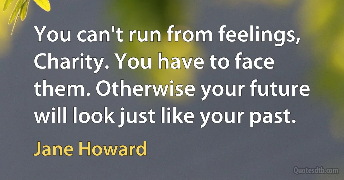 You can't run from feelings, Charity. You have to face them. Otherwise your future will look just like your past. (Jane Howard)