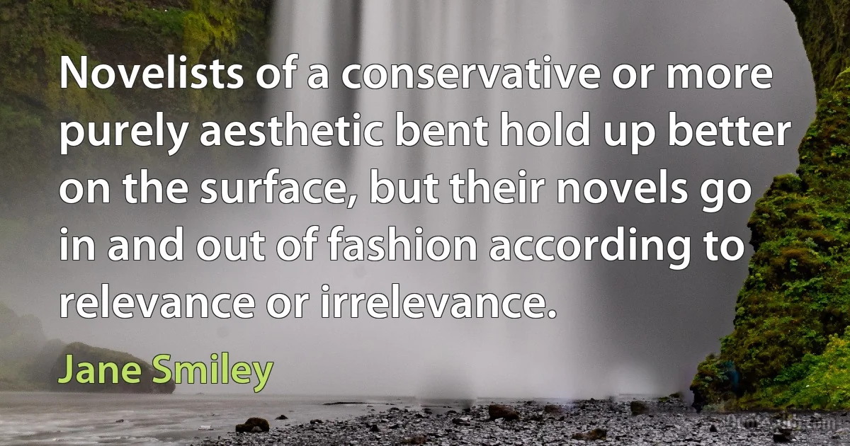 Novelists of a conservative or more purely aesthetic bent hold up better on the surface, but their novels go in and out of fashion according to relevance or irrelevance. (Jane Smiley)