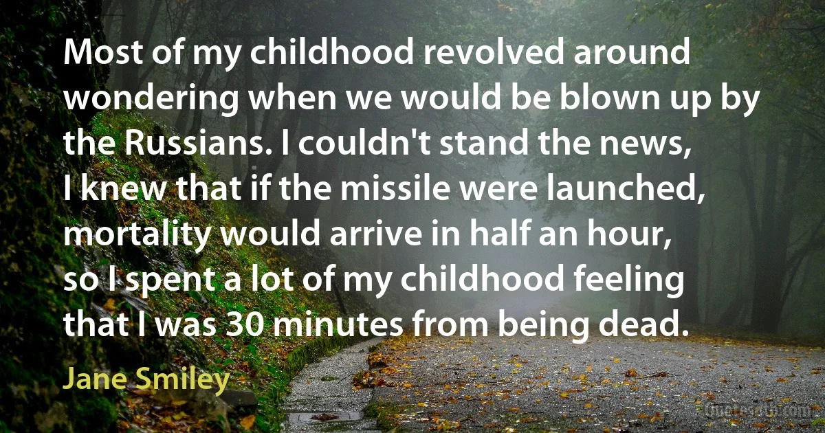 Most of my childhood revolved around wondering when we would be blown up by the Russians. I couldn't stand the news, I knew that if the missile were launched, mortality would arrive in half an hour, so I spent a lot of my childhood feeling that I was 30 minutes from being dead. (Jane Smiley)