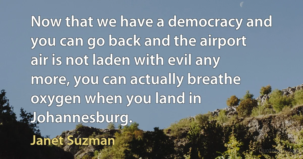 Now that we have a democracy and you can go back and the airport air is not laden with evil any more, you can actually breathe oxygen when you land in Johannesburg. (Janet Suzman)