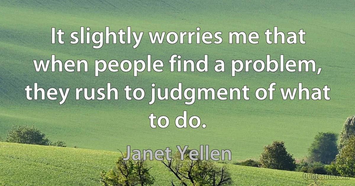 It slightly worries me that when people find a problem, they rush to judgment of what to do. (Janet Yellen)