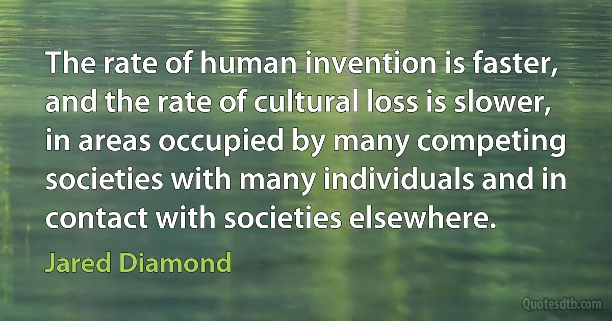 The rate of human invention is faster, and the rate of cultural loss is slower, in areas occupied by many competing societies with many individuals and in contact with societies elsewhere. (Jared Diamond)