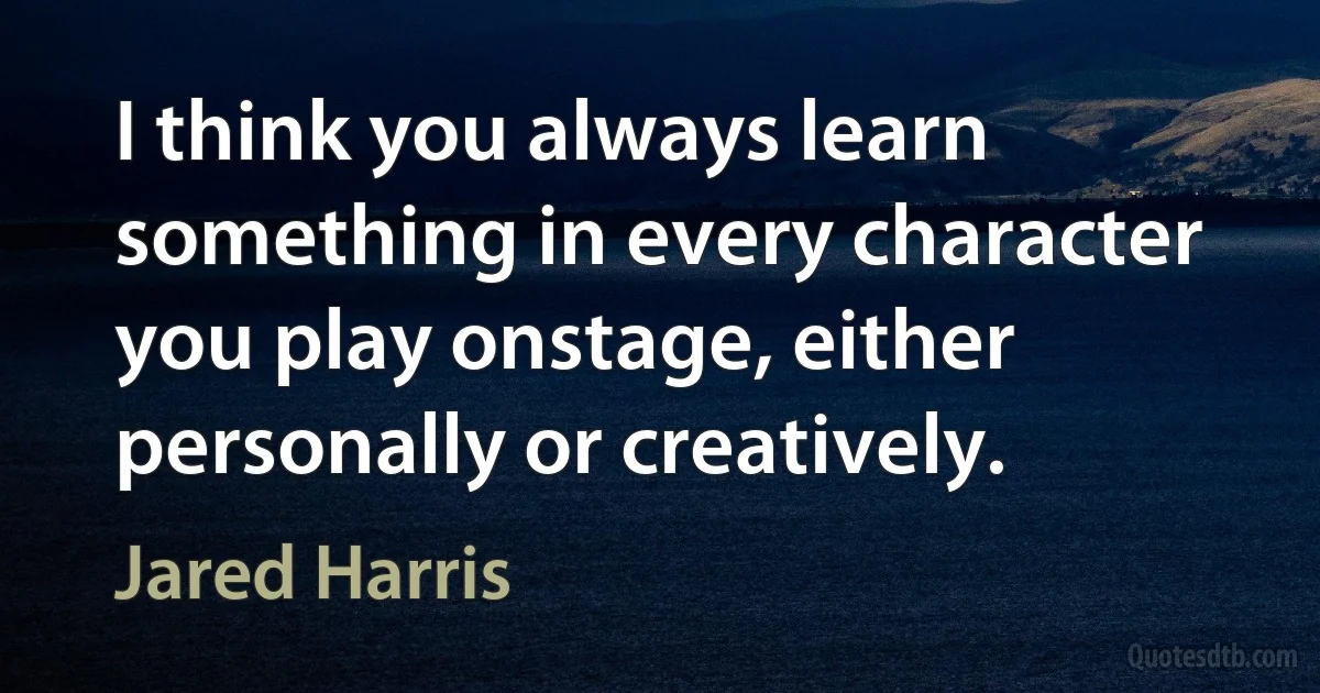 I think you always learn something in every character you play onstage, either personally or creatively. (Jared Harris)