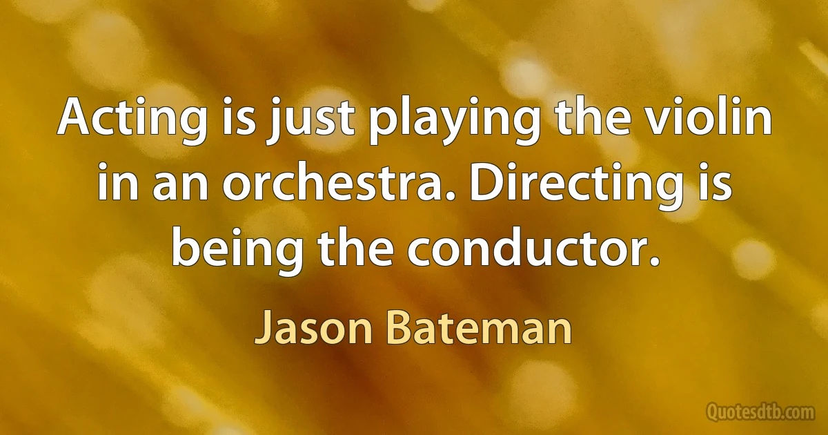 Acting is just playing the violin in an orchestra. Directing is being the conductor. (Jason Bateman)