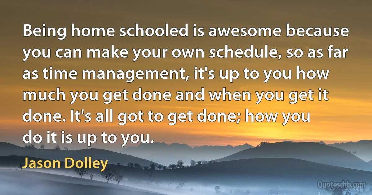 Being home schooled is awesome because you can make your own schedule, so as far as time management, it's up to you how much you get done and when you get it done. It's all got to get done; how you do it is up to you. (Jason Dolley)