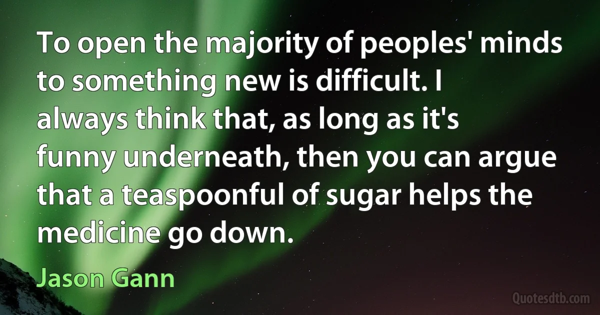 To open the majority of peoples' minds to something new is difficult. I always think that, as long as it's funny underneath, then you can argue that a teaspoonful of sugar helps the medicine go down. (Jason Gann)