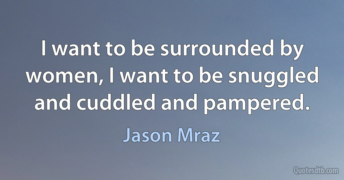 I want to be surrounded by women, I want to be snuggled and cuddled and pampered. (Jason Mraz)